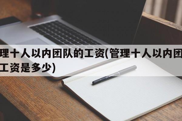 管理十人以内团队的工资(管理十人以内团队的工资是多少)